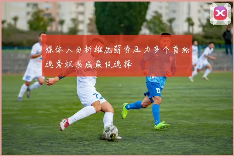 媒体人分析雄鹿薪资压力多个首轮选秀权或成最佳选择