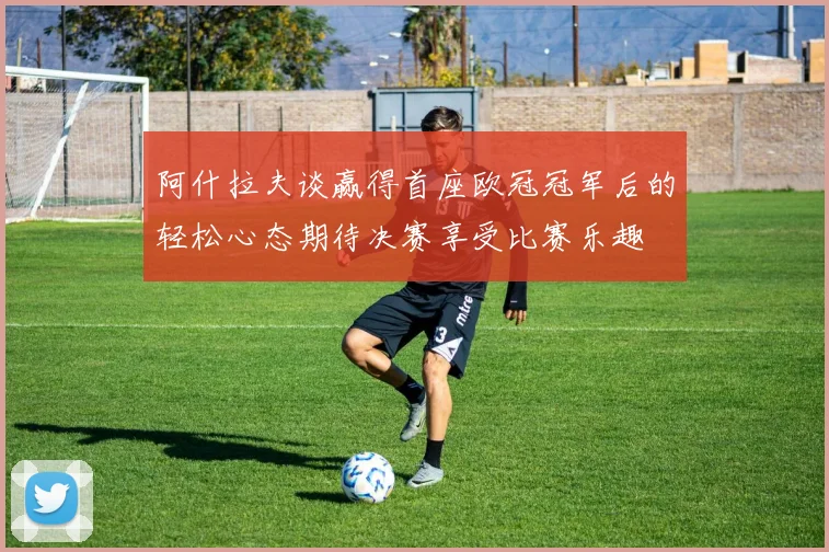 阿什拉夫谈赢得首座欧冠冠军后的轻松心态期待决赛享受比赛乐趣