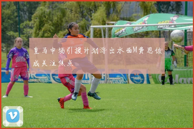皇马中场引援计划浮出水面M费恩佐成关注焦点