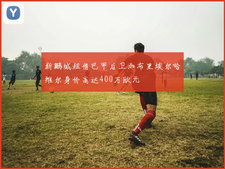 新鹏城租借巴甲后卫加布里埃尔哈维尔身价高达400万欧元