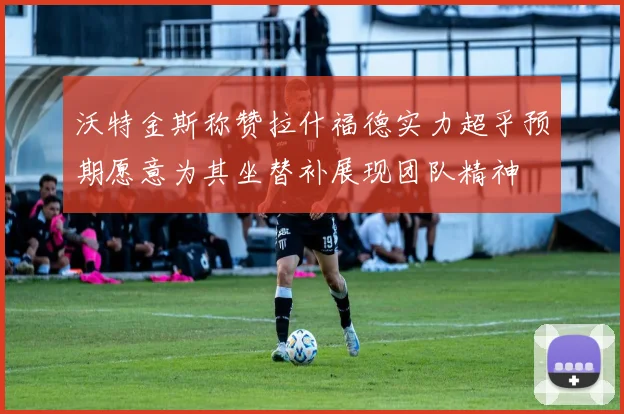 沃特金斯称赞拉什福德实力超乎预期愿意为其坐替补展现团队精神