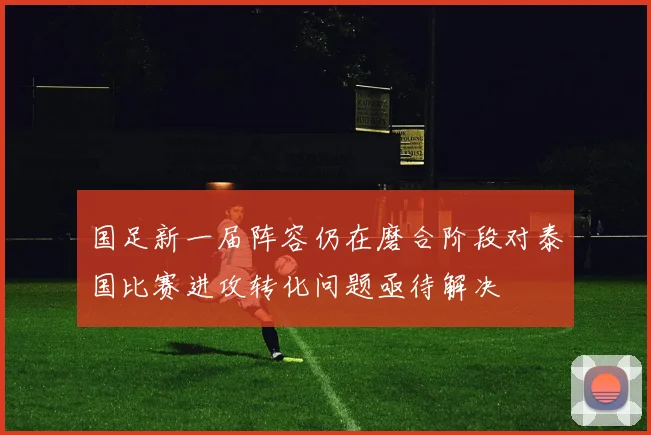 国足新一届阵容仍在磨合阶段对泰国比赛进攻转化问题亟待解决