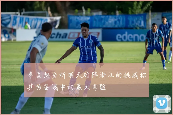 李国旭分析明天对阵浙江的挑战称其为备战中的最大考验
