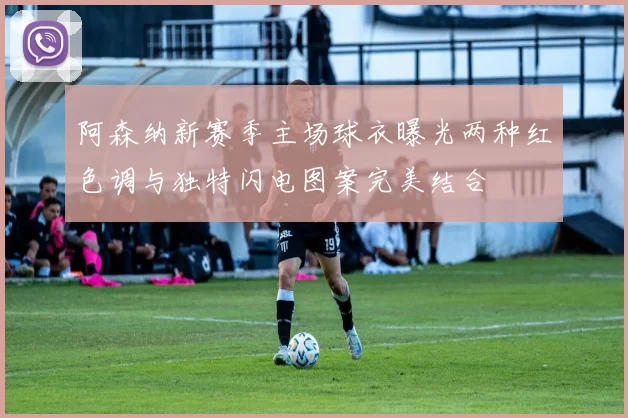 阿森纳新赛季主场球衣曝光两种红色调与独特闪电图案完美结合