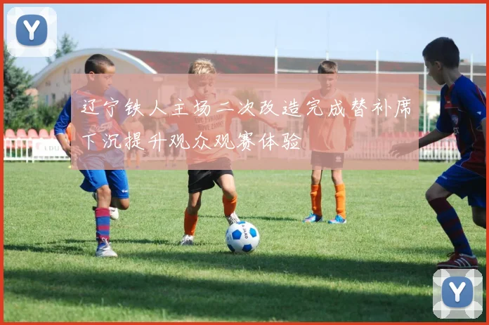 辽宁铁人主场二次改造完成替补席下沉提升观众观赛体验