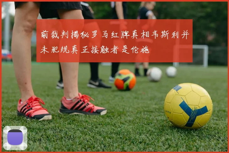 前裁判揭秘罗马红牌真相韦斯利并未犯规真正接触者是伦施