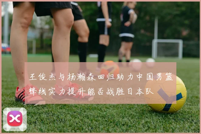 王俊杰与杨瀚森回归助力中国男篮锋线实力提升能否战胜日本队