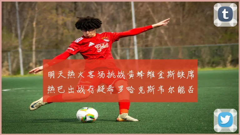 明天热火客场挑战黄蜂维金斯缺席热巴出战存疑希罗哈克斯韦尔能否发挥