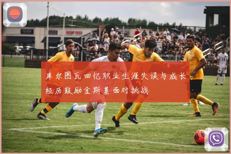 库尔图瓦回忆职业生涯失误与成长经历鼓励金斯基面对挑战