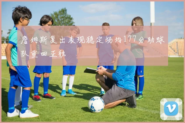 詹姆斯复出表现稳定场均177分助球队重回正轨